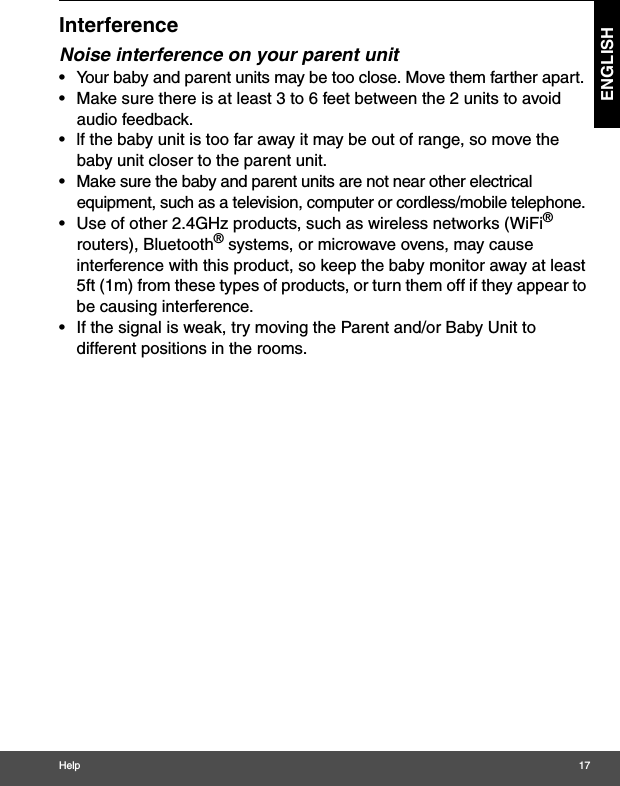 Help 17ENGLISHInterferenceNoise interference on your parent unit•  Your baby and parent units may be too close. Move them farther apart.•  Make sure there is at least 3 to 6 feet between the 2 units to avoid audio feedback.•  lf the baby unit is too far away it may be out of range, so move the baby unit closer to the parent unit.•  Make sure the baby and parent units are not near other electrical equipment, such as a television, computer or cordless/mobile telephone. •  Use of other 2.4GHz products, such as wireless networks (WiFi® routers), Bluetooth® systems, or microwave ovens, may cause interference with this product, so keep the baby monitor away at least 5ft (1m) from these types of products, or turn them off if they appear to be causing interference.•  If the signal is weak, try moving the Parent and/or Baby Unit to different positions in the rooms.