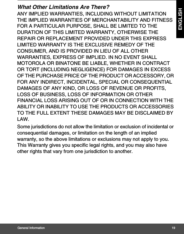 General Information 19ENGLISHWhat Other Limitations Are There?ANY IMPLIED WARRANTIES, INCLUDING WITHOUT LIMITATION THE IMPLIED WARRANTIES OF MERCHANTABILITY AND FITNESS FOR A PARTICULAR PURPOSE, SHALL BE LIMITED TO THE DURATION OF THIS LIMITED WARRANTY, OTHERWISE THE REPAIR OR REPLACEMENT PROVIDED UNDER THIS EXPRESS LIMITED WARRANTY IS THE EXCLUSIVE REMEDY OF THE CONSUMER, AND IS PROVIDED IN LIEU OF ALL OTHER WARRANTIES, EXPRESS OF IMPLIED. IN NO EVENT SHALL MOTOROLA OR BINATONE BE LIABLE, WHETHER IN CONTRACT OR TORT (INCLUDING NEGLIGENCE) FOR DAMAGES IN EXCESS OF THE PURCHASE PRICE OF THE PRODUCT OR ACCESSORY, OR FOR ANY INDIRECT, INCIDENTAL, SPECIAL OR CONSEQUENTIAL DAMAGES OF ANY KIND, OR LOSS OF REVENUE OR PROFITS, LOSS OF BUSINESS, LOSS OF INFORMATION OR OTHER FINANCIAL LOSS ARISING OUT OF OR IN CONNECTION WITH THE ABILITY OR INABILITY TO USE THE PRODUCTS OR ACCESSORIES TO THE FULL EXTENT THESE DAMAGES MAY BE DISCLAIMED BY LAW.Some jurisdictions do not allow the limitation or exclusion of incidental or consequential damages, or limitation on the length of an implied warranty, so the above limitations or exclusions may not apply to you. This Warranty gives you specific legal rights, and you may also have other rights that vary from one jurisdiction to another.