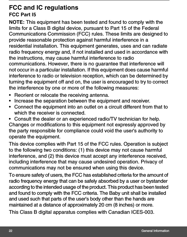 22 General InformationFCC and IC regulationsFCC Part l5NOTE: This equipment has been tested and found to comply with the limits for a Class B digital device, pursuant to Part 15 of the Federal Communications Commission (FCC) rules. These limits are designed to provide reasonable protection against harmful interference in a residential installation. This equipment generates, uses and can radiate radio frequency energy and, if not installed and used in accordance with the instructions, may cause harmful interference to radio communications. However, there is no guarantee that interference will not occur in a particular installation. If this equipment does cause harmful interference to radio or television reception, which can be determined by turning the equipment off and on, the user is encouraged to try to correct the interference by one or more of the following measures:•  Reorient or relocate the receiving antenna.•  Increase the separation between the equipment and receiver.•  Connect the equipment into an outlet on a circuit different from that to which the receiver is connected.•  Consult the dealer or an experienced radio/TV technician for help.Changes or modifications to this equipment not expressly approved by the party responsible for compliance could void the user&apos;s authority to operate the equipment.This device complies with Part 15 of the FCC rules. Operation is subject to the following two conditions: (1) this device may not cause harmful interference, and (2) this device must accept any interference received, including interference that may cause undesired operation. Privacy of communications may not be ensured when using this device.To ensure safety of users, the FCC has established criteria for the amount of radio frequency energy that can be safely absorbed by a user or bystander according to the intended usage of the product. This product has been tested and found to comply with the FCC criteria. The Baby unit shall be installed and used such that parts of the user&apos;s body other than the hands are maintained at a distance of approximately 20 cm (8 inches) or more.This Class B digital apparatus complies with Canadian ICES-003.
