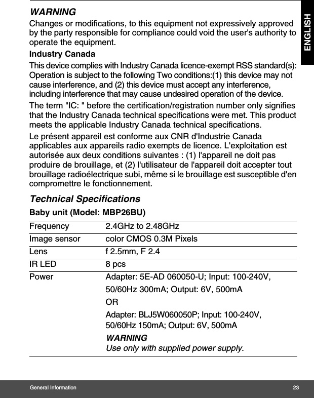 General Information 23ENGLISHWARNINGChanges or modifications, to this equipment not expressively approved by the party responsible for compliance could void the user&apos;s authority to operate the equipment.Industry CanadaThis device complies with Industry Canada licence-exempt RSS standard(s): Operation is subject to the following Two conditions:(1) this device may not cause interference, and (2) this device must accept any interference, including interference that may cause undesired operation of the device.The term &quot;IC: &quot; before the certification/registration number only signifies that the Industry Canada technical specifications were met. This product meets the applicable Industry Canada technical specifications.Le présent appareil est conforme aux CNR d&apos;Industrie Canada applicables aux appareils radio exempts de licence. L&apos;exploitation est autorisée aux deux conditions suivantes : (1) l&apos;appareil ne doit pas produire de brouillage, et (2) l&apos;utilisateur de l&apos;appareil doit accepter tout brouillage radioélectrique subi, même si le brouillage est susceptible d&apos;en compromettre le fonctionnement.Technical SpecificationsBaby unit (Model: MBP26BU)Frequency 2.4GHz to 2.48GHzImage sensor color CMOS 0.3M PixelsLens f 2.5mm, F 2.4IR LED 8 pcsPower Adapter: 5E-AD 060050-U; Input: 100-240V, 50/60Hz 300mA; Output: 6V, 500mAORAdapter: BLJ5W060050P; Input: 100-240V, 50/60Hz 150mA; Output: 6V, 500mA WARNINGUse only with supplied power supply.