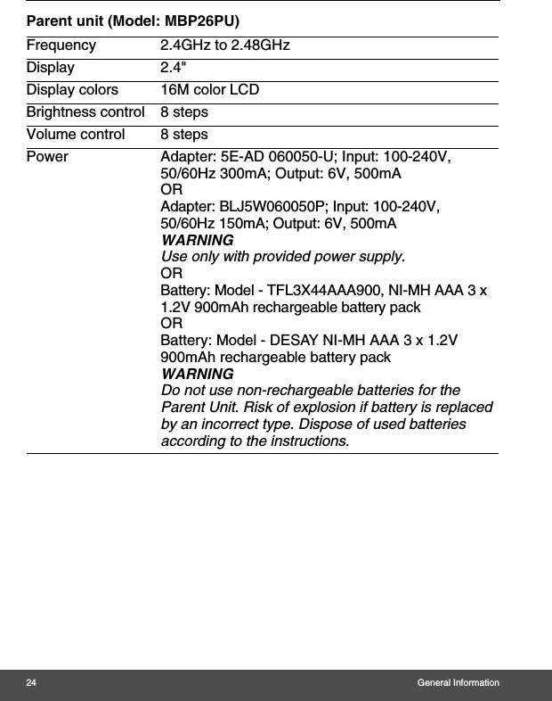 24 General InformationParent unit (Model: MBP26PU)Frequency 2.4GHz to 2.48GHzDisplay 2.4&quot; Display colors 16M color LCDBrightness control 8 stepsVolume control 8 stepsPower Adapter: 5E-AD 060050-U; Input: 100-240V, 50/60Hz 300mA; Output: 6V, 500mAORAdapter: BLJ5W060050P; Input: 100-240V, 50/60Hz 150mA; Output: 6V, 500mAWARNINGUse only with provided power supply.ORBattery: Model - TFL3X44AAA900, NI-MH AAA 3 x 1.2V 900mAh rechargeable battery packORBattery: Model - DESAY NI-MH AAA 3 x 1.2V 900mAh rechargeable battery pack WARNINGDo not use non-rechargeable batteries for the Parent Unit. Risk of explosion if battery is replaced by an incorrect type. Dispose of used batteries according to the instructions.