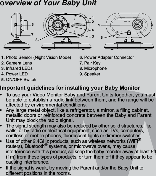 Overview of Your Baby UnitImportant guidelines for installing your Baby Monitor•  To use your Video Monitor Baby and Parent Units together, you must be able to establish a radio link between them, and the range will be affected by environmental conditions.•  Any large metal object, like a refrigerator, a mirror, a filing cabinet, metallic doors or reinforced concrete between the Baby and Parent Unit may block the radio signal.•  The signal strength may also be reduced by other solid structures, like walls, or by radio or electrical equipment, such as TVs, computers, cordless or mobile phones, fluorescent lights or dimmer switches.•  Use of other 2.4GHz products, such as wireless networks (WiFi® routers), Bluetooth® systems, or microwave ovens, may cause interference with this product, so keep the baby monitor away at least 5ft (1m) from these types of products, or turn them off if they appear to be causing interference.•  If the signal is weak, try moving the Parent and/or the Baby Unit to different positions in the rooms.1. Photo Sensor (Night Vision Mode) 6. Power Adapter Connector2. Camera Lens 7. Pair Key3. Infrared LEDs  8. Microphone4. Power LED  9. Speaker5. ON/OFF Switch578243619