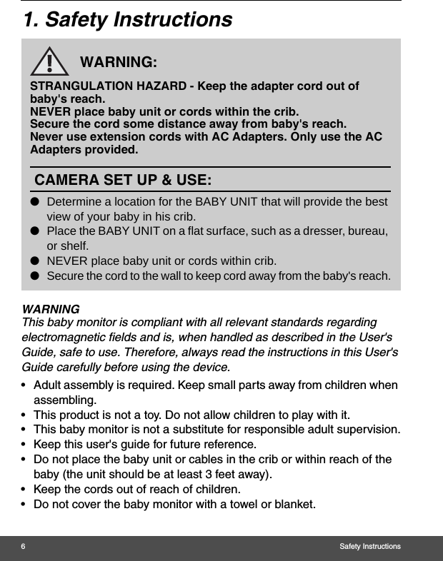 6Safety Instructions1. Safety InstructionsWARNINGThis baby monitor is compliant with all relevant standards regarding electromagnetic fields and is, when handled as described in the User&apos;s Guide, safe to use. Therefore, always read the instructions in this User&apos;s Guide carefully before using the device.•  Adult assembly is required. Keep small parts away from children when assembling.•  This product is not a toy. Do not allow children to play with it.•  This baby monitor is not a substitute for responsible adult supervision.•  Keep this user&apos;s guide for future reference.•  Do not place the baby unit or cables in the crib or within reach of the baby (the unit should be at least 3 feet away).•  Keep the cords out of reach of children.•  Do not cover the baby monitor with a towel or blanket.WARNING:STRANGULATION HAZARD - Keep the adapter cord out of baby&apos;s reach.NEVER place baby unit or cords within the crib.Secure the cord some distance away from baby&apos;s reach.Never use extension cords with AC Adapters. Only use the AC Adapters provided.CAMERA SET UP &amp; USE:lDetermine a location for the BABY UNIT that will provide the best view of your baby in his crib.lPlace the BABY UNIT on a flat surface, such as a dresser, bureau, or shelf.lNEVER place baby unit or cords within crib.lSecure the cord to the wall to keep cord away from the baby&apos;s reach.