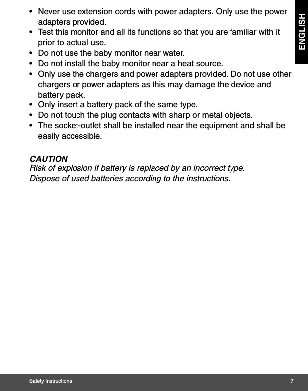 Safety Instructions 7ENGLISH•  Never use extension cords with power adapters. Only use the power adapters provided.•  Test this monitor and all its functions so that you are familiar with it prior to actual use.•  Do not use the baby monitor near water.•  Do not install the baby monitor near a heat source.•  Only use the chargers and power adapters provided. Do not use other chargers or power adapters as this may damage the device and battery pack.•  Only insert a battery pack of the same type.•  Do not touch the plug contacts with sharp or metal objects.•  The socket-outlet shall be installed near the equipment and shall be easily accessible.CAUTIONRisk of explosion if battery is replaced by an incorrect type. Dispose of used batteries according to the instructions.