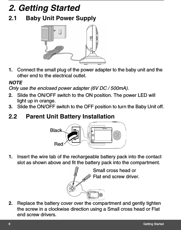 8Getting Started2. Getting Started2.1 Baby Unit Power Supply1. Connect the small plug of the power adapter to the baby unit and the other end to the electrical outlet.NOTEOnly use the enclosed power adapter (6V DC / 500mA).2. Slide the ON/OFF switch to the ON position. The power LED will light up in orange.3. Slide the ON/OFF switch to the OFF position to turn the Baby Unit off.2.2 Parent Unit Battery Installation1. Insert the wire tab of the rechargeable battery pack into the contact slot as shown above and fit the battery pack into the compartment.2. Replace the battery cover over the compartment and gently tighten the screw in a clockwise direction using a Small cross head or Flat end screw drivers.BlackRedSmall cross head or Flat end screw driver. 