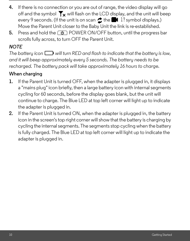 10 Getting Started4. If there is no connection or you are out of range, the video display will go off and the symbol   will flash on the LCD display, and the unit will beep every 9 seconds. (If the unit is on scan   the   1 ? symbol displays.) Move the Parent Unit closer to the Baby Unit the link is re-established.5. Press and hold the P POWER ON/OFF button, until the progress bar scrolls fully across, to turn OFF the Parent Unit.NOTEThe battery icon   will turn RED and flash to indicate that the battery is low, and it will beep approximately every 5 seconds. The battery needs to be recharged. The battery pack will take approximately 16 hours to charge.When charging1. If the Parent Unit is turned OFF, when the adapter is plugged in, it displays a &quot;mains plug&quot; icon briefly, then a large battery icon with internal segments cycling for 60 seconds, before the display goes blank, but the unit will continue to charge. The Blue LED at top left corner will light up to indicate the adapter is plugged in.2. If the Parent Unit is turned ON, when the adapter is plugged in, the battery icon in the screen&apos;s top right corner will show that the battery is charging by cycling the internal segments. The segments stop cycling when the battery is fully charged. The Blue LED at top left corner will light up to indicate the adapter is plugged in.0