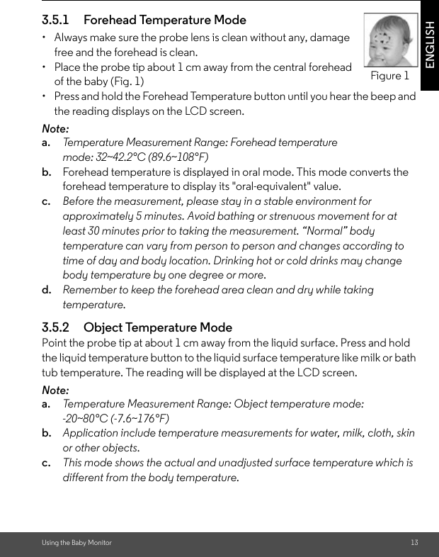 Using the Baby Monitor 13ENGLISH3.5.1 Forehead Temperature Mode•  Always make sure the probe lens is clean without any, damage free and the forehead is clean.•  Place the probe tip about 1 cm away from the central forehead of the baby (Fig. 1)•  Press and hold the Forehead Temperature button until you hear the beep and the reading displays on the LCD screen.Note:a. Temperature Measurement Range: Forehead temperature mode: 32~42.2°C (89.6~108°F)b. Forehead temperature is displayed in oral mode. This mode converts the forehead temperature to display its &quot;oral-equivalent&quot; value.c. Before the measurement, please stay in a stable environment for approximately 5 minutes. Avoid bathing or strenuous movement for at least 30 minutes prior to taking the measurement. “Normal” body temperature can vary from person to person and changes according to time of day and body location. Drinking hot or cold drinks may change body temperature by one degree or more.d. Remember to keep the forehead area clean and dry while taking temperature.3.5.2 Object Temperature ModePoint the probe tip at about 1 cm away from the liquid surface. Press and hold the liquid temperature button to the liquid surface temperature like milk or bath tub temperature. The reading will be displayed at the LCD screen.Note: a. Temperature Measurement Range: Object temperature mode: -20~80°C (-7.6~176°F)b. Application include temperature measurements for water, milk, cloth, skin or other objects.c. This mode shows the actual and unadjusted surface temperature which is different from the body temperature.Figure 1