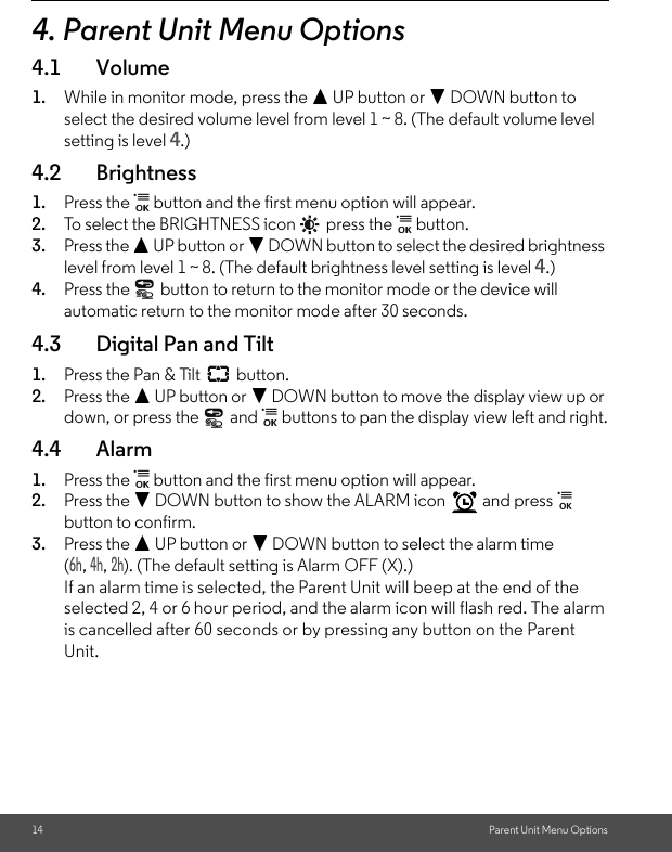 14 Parent Unit Menu Options4. Parent Unit Menu Options4.1 Volume1. While in monitor mode, press the + UP button or - DOWN button to select the desired volume level from level 1 ~ 8. (The default volume level setting is level 4.)4.2 Brightness1. Press the   button and the first menu option will appear.2. To select the BRIGHTNESS icon   press the   button. 3. Press the + UP button or - DOWN button to select the desired brightness level from level 1 ~ 8. (The default brightness level setting is level 4.)4. Press the   button to return to the monitor mode or the device will automatic return to the monitor mode after 30 seconds.4.3 Digital Pan and Tilt1. Press the Pan &amp; Tilt   button.2. Press the + UP button or - DOWN button to move the display view up or down, or press the   and   buttons to pan the display view left and right.4.4 Alarm1. Press the   button and the first menu option will appear.2. Press the - DOWN button to show the ALARM icon   and press   button to confirm. 3. Press the + UP button or - DOWN button to select the alarm time (6h, 4h, 2h). (The default setting is Alarm OFF (X).)If an alarm time is selected, the Parent Unit will beep at the end of the selected 2, 4 or 6 hour period, and the alarm icon will flash red. The alarm is cancelled after 60 seconds or by pressing any button on the Parent Unit.