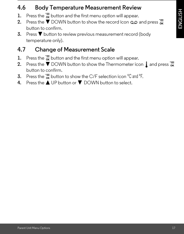 Parent Unit Menu Options 17ENGLISH4.6 Body Temperature Measurement Review1. Press the   button and the first menu option will appear.2. Press the - DOWN button to show the record icon   and press   button to confirm.3. Press - button to review previous measurement record (body temperature only).4.7 Change of Measurement Scale1. Press the   button and the first menu option will appear.2. Press the - DOWN button to show the Thermometer icon   and press   button to confirm.3. Press the   button to show the C/F selection icon °C and °F.4. Press the + UP button or - DOWN button to select.