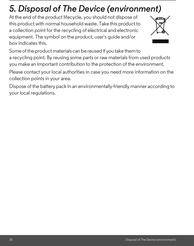 18 Disposal of The Device (environment)5. Disposal of The Device (environment)At the end of the product lifecycle, you should not dispose of this product with normal household waste. Take this product to a collection point for the recycling of electrical and electronic equipment. The symbol on the product, user&apos;s guide and/or box indicates this. Some of the product materials can be reused if you take them to a recycling point. By reusing some parts or raw materials from used products you make an important contribution to the protection of the environment. Please contact your local authorities in case you need more information on the collection points in your area. Dispose of the battery pack in an environmentally-friendly manner according to your local regulations.