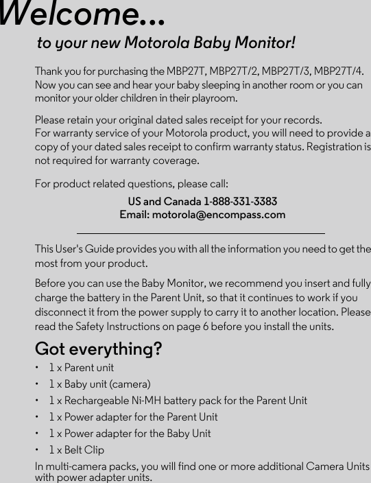 Welcome...to your new Motorola Baby Monitor!Thank you for purchasing the MBP27T, MBP27T/2, MBP27T/3, MBP27T/4. Now you can see and hear your baby sleeping in another room or you can monitor your older children in their playroom.Please retain your original dated sales receipt for your records. For warranty service of your Motorola product, you will need to provide a copy of your dated sales receipt to confirm warranty status. Registration is not required for warranty coverage. For product related questions, please call:This User&apos;s Guide provides you with all the information you need to get the most from your product.Before you can use the Baby Monitor, we recommend you insert and fully charge the battery in the Parent Unit, so that it continues to work if you disconnect it from the power supply to carry it to another location. Please read the Safety Instructions on page 6 before you install the units.Got everything?•  1 x Parent unit •  1 x Baby unit (camera) •  1 x Rechargeable Ni-MH battery pack for the Parent Unit•  1 x Power adapter for the Parent Unit •  1 x Power adapter for the Baby Unit •  1 x Belt ClipIn multi-camera packs, you will find one or more additional Camera Units with power adapter units.US and Canada 1-888-331-3383Email: motorola@encompass.com