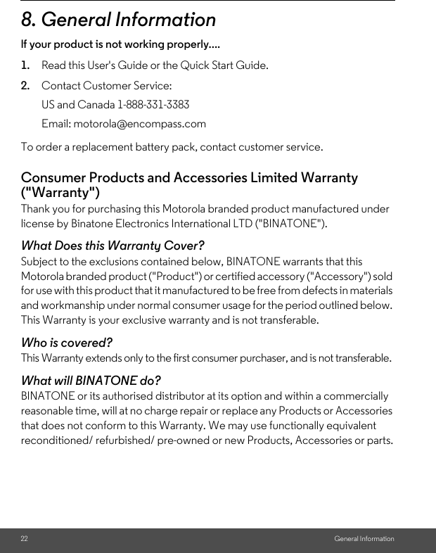 22 General Information8. General Informationlf your product is not working properly....1. Read this User&apos;s Guide or the Quick Start Guide.2. Contact Customer Service:To order a replacement battery pack, contact customer service.Consumer Products and Accessories Limited Warranty (&quot;Warranty&quot;)Thank you for purchasing this Motorola branded product manufactured under license by Binatone Electronics International LTD (&quot;BINATONE&quot;).What Does this Warranty Cover?Subject to the exclusions contained below, BINATONE warrants that this Motorola branded product (&quot;Product&quot;) or certified accessory (&quot;Accessory&quot;) sold for use with this product that it manufactured to be free from defects in materials and workmanship under normal consumer usage for the period outlined below. This Warranty is your exclusive warranty and is not transferable.Who is covered?This Warranty extends only to the first consumer purchaser, and is not transferable.What will BINATONE do?BINATONE or its authorised distributor at its option and within a commercially reasonable time, will at no charge repair or replace any Products or Accessories that does not conform to this Warranty. We may use functionally equivalent reconditioned/ refurbished/ pre-owned or new Products, Accessories or parts.US and Canada 1-888-331-3383Email: motorola@encompass.com