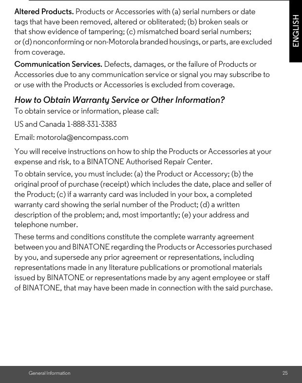 General Information 25ENGLISHAltered Products. Products or Accessories with (a) serial numbers or date tags that have been removed, altered or obliterated; (b) broken seals or that show evidence of tampering; (c) mismatched board serial numbers; or (d) nonconforming or non-Motorola branded housings, or parts, are excluded from coverage. Communication Services. Defects, damages, or the failure of Products or Accessories due to any communication service or signal you may subscribe to or use with the Products or Accessories is excluded from coverage.How to Obtain Warranty Service or Other Information?To obtain service or information, please call:You will receive instructions on how to ship the Products or Accessories at your expense and risk, to a BINATONE Authorised Repair Center.To obtain service, you must include: (a) the Product or Accessory; (b) the original proof of purchase (receipt) which includes the date, place and seller of the Product; (c) if a warranty card was included in your box, a completed warranty card showing the serial number of the Product; (d) a written description of the problem; and, most importantly; (e) your address and telephone number.These terms and conditions constitute the complete warranty agreement between you and BINATONE regarding the Products or Accessories purchased by you, and supersede any prior agreement or representations, including representations made in any literature publications or promotional materials issued by BINATONE or representations made by any agent employee or staff of BINATONE, that may have been made in connection with the said purchase.US and Canada 1-888-331-3383Email: motorola@encompass.com
