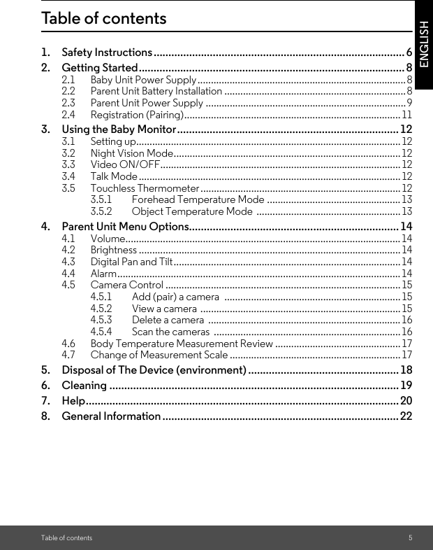 Table of contents 5ENGLISHTable of contents1. Safety Instructions..................................................................................... 62. Getting Started.......................................................................................... 82.1 Baby Unit Power Supply..............................................................................82.2 Parent Unit Battery Installation ....................................................................82.3 Parent Unit Power Supply ...........................................................................92.4 Registration (Pairing).................................................................................113. Using the Baby Monitor...........................................................................123.1 Setting up...................................................................................................123.2 Night Vision Mode.....................................................................................123.3 Video ON/OFF..........................................................................................123.4 Talk Mode.................................................................................................. 123.5 Touchless Thermometer ...........................................................................123.5.1 Forehead Temperature Mode .................................................. 133.5.2 Object Temperature Mode  ......................................................134. Parent Unit Menu Options....................................................................... 144.1 Volume.......................................................................................................144.2 Brightness ..................................................................................................144.3 Digital Pan and Tilt..................................................................................... 144.4 Alarm..........................................................................................................144.5 Camera Control ........................................................................................154.5.1 Add (pair) a camera  ..................................................................154.5.2 View a camera ...........................................................................154.5.3 Delete a camera  ........................................................................164.5.4 Scan the cameras  ......................................................................164.6 Body Temperature Measurement Review ...............................................174.7 Change of Measurement Scale ................................................................175. Disposal of The Device (environment) ................................................... 186. Cleaning .................................................................................................. 197. Help.......................................................................................................... 208. General Information ................................................................................ 22