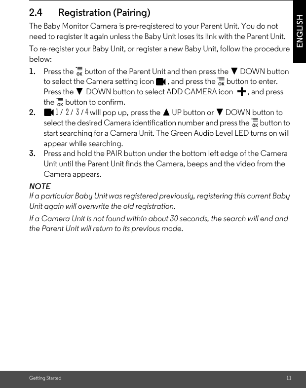 Getting Started 11ENGLISH2.4 Registration (Pairing)The Baby Monitor Camera is pre-registered to your Parent Unit. You do not need to register it again unless the Baby Unit loses its link with the Parent Unit.To re-register your Baby Unit, or register a new Baby Unit, follow the procedure below:1. Press the   button of the Parent Unit and then press the - DOWN button to select the Camera setting icon  , and press the   button to enter. Press the - DOWN button to select ADD CAMERA icon  , and press the   button to confirm. 2.1 /  2 /  3 / 4 will pop up, press the + UP button or - DOWN button to select the desired Camera identification number and press the   button to start searching for a Camera Unit. The Green Audio Level LED turns on will appear while searching.3. Press and hold the PAIR button under the bottom left edge of the Camera Unit until the Parent Unit finds the Camera, beeps and the video from the Camera appears.NOTEIf a particular Baby Unit was registered previously, registering this current Baby Unit again will overwrite the old registration.If a Camera Unit is not found within about 30 seconds, the search will end and the Parent Unit will return to its previous mode.