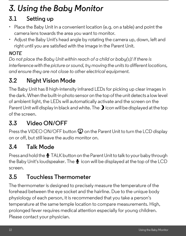 12 Using the Baby Monitor3. Using the Baby Monitor3.1 Setting up•  Place the Baby Unit in a convenient location (e.g. on a table) and point the camera lens towards the area you want to monitor.•  Adjust the Baby Unit&apos;s head angle by rotating the camera up, down, left and right until you are satisfied with the image in the Parent Unit.NOTEDo not place the Baby Unit within reach of a child or baby(s)! If there is interference with the picture or sound, try moving the units to different locations, and ensure they are not close to other electrical equipment.3.2 Night Vision ModeThe Baby Unit has 8 high-intensity infrared LEDs for picking up clear images in the dark. When the built-in photo sensor on the top of the unit detects a low level of ambient light, the LEDs will automatically activate and the screen on the Parent Unit will display in black and white. The N icon will be displayed at the top of the screen.3.3 Video ON/OFFPress the VIDEO ON/OFF button V on the Parent Unit to turn the LCD display on or off, but still leave the audio monitor on.3.4 Talk ModePress and hold the T TALK button on the Parent Unit to talk to your baby through the Baby Unit&apos;s loudspeaker. The T icon will be displayed at the top of the LCD screen.3.5 Touchless ThermometerThe thermometer is designed to precisely measure the temperature of the forehead between the eye socket and the hairline. Due to the unique body physiology of each person, it is recommended that you take a person&apos;s temperature at the same temple location to compare measurements. High, prolonged fever requires medical attention especially for young children. Please contact your physician.  