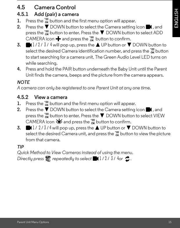 Parent Unit Menu Options 15ENGLISH4.5 Camera Control4.5.1 Add (pair) a camera1. Press the   button and the first menu option will appear.2. Press the - DOWN button to select the Camera setting icon  , and press the   button to enter. Press the - DOWN button to select ADD CAMERA icon   and press the   button to confirm.3.1 / 2 /  3 /  4 will pop up, press the + UP button or - DOWN button to select the desired Camera identification number, and press the   button to start searching for a camera unit. The Green Audio Level LED turns on while searching.4. Press and hold the PAIR button underneath the Baby Unit until the Parent Unit finds the camera, beeps and the picture from the camera appears.NOTEA camera can only be registered to one Parent Unit at any one time.4.5.2 View a camera1. Press the   button and the first menu option will appear. 2. Press the - DOWN button to select the Camera setting icon  , and press the   button to enter. Press the - DOWN button to select VIEW CAMERA icon   and press the   button to confirm.3.1 /  2 / 3 / 4 will pop up, press the + UP button or - DOWN button to select the desired Camera unit, and press the   button to view the picture from that camera.TIPQuick Method to View Cameras instead of using the menu. Directly press   repeatedly to select 1 / 2 /  3 /  4or .