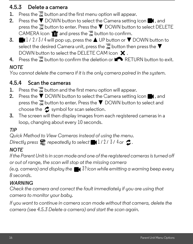 16 Parent Unit Menu Options4.5.3 Delete a camera1. Press the   button and the first menu option will appear.2. Press the - DOWN button to select the Camera setting icon  , and press the   button to enter. Press the - DOWN button to select DELETE CAMERA icon   and press the   button to confirm.3.1 /  2 / 3 / 4 will pop up, press the + UP button or - DOWN button to select the desired Camera unit, press the   button then press the - DOWN button to select the DELETE CAM icon  .4. Press the   button to confirm the deletion or   RETURN button to exit.NOTEYou cannot delete the camera if it is the only camera paired in the system.4.5.4 Scan the cameras1. Press the   button and the first menu option will appear. 2. Press the - DOWN button to select the Camera setting icon  , and press the   button to enter. Press the - DOWN button to select and choose the   symbol for scan selection.3. The screen will then display images from each registered cameras in a loop, changing about every 10 seconds.TIPQuick Method to View Cameras instead of using the menu. Directly press   repeatedly to select 1 / 2 /  3 /  4 or .NOTEIf the Parent Unit is in scan mode and one of the registered cameras is turned off or out of range, the scan will stop at the missing camera (e.g. camera) and display the   3 ? icon while emitting a warning beep every 8 seconds.WARNINGCheck the camera and correct the fault immediately if you are using that camera to monitor your baby.If you want to continue in camera scan mode without that camera, delete the camera (see 4.5.3 Delete a camera) and start the scan again.