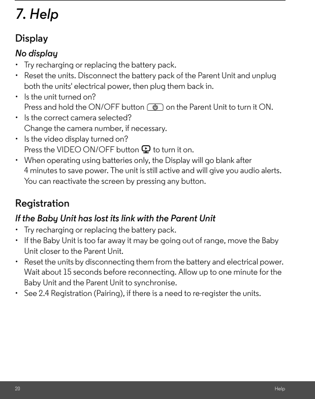 20 Help7. HelpDisplayNo display•  Try recharging or replacing the battery pack.•  Reset the units. Disconnect the battery pack of the Parent Unit and unplug both the units&apos; electrical power, then plug them back in.•  Is the unit turned on?Press and hold the ON/OFF button P on the Parent Unit to turn it ON.•  Is the correct camera selected?Change the camera number, if necessary.•  Is the video display turned on?Press the VIDEO ON/OFF button V to turn it on.•  When operating using batteries only, the Display will go blank after 4 minutes to save power. The unit is still active and will give you audio alerts. You can reactivate the screen by pressing any button. RegistrationIf the Baby Unit has lost its link with the Parent Unit•  Try recharging or replacing the battery pack.•  If the Baby Unit is too far away it may be going out of range, move the Baby Unit closer to the Parent Unit.•  Reset the units by disconnecting them from the battery and electrical power. Wait about 15 seconds before reconnecting. Allow up to one minute for the Baby Unit and the Parent Unit to synchronise.•  See 2.4 Registration (Pairing), if there is a need to re-register the units. 