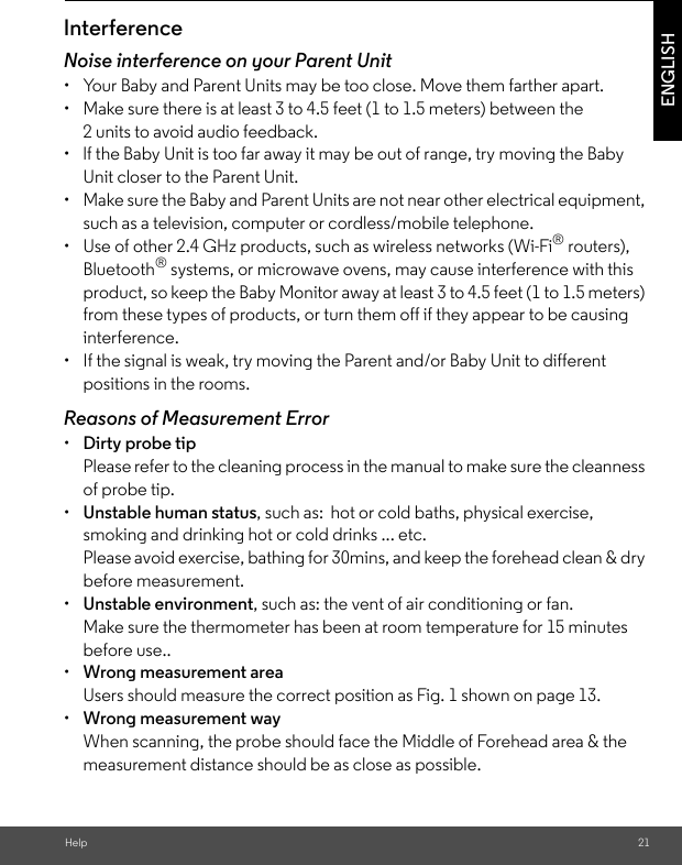 Help 21ENGLISHInterferenceNoise interference on your Parent Unit•  Your Baby and Parent Units may be too close. Move them farther apart.•  Make sure there is at least 3 to 4.5 feet (1 to 1.5 meters) between the 2 units to avoid audio feedback.•  lf the Baby Unit is too far away it may be out of range, try moving the Baby Unit closer to the Parent Unit.•  Make sure the Baby and Parent Units are not near other electrical equipment, such as a television, computer or cordless/mobile telephone. •  Use of other 2.4 GHz products, such as wireless networks (Wi-Fi® routers), Bluetooth® systems, or microwave ovens, may cause interference with this product, so keep the Baby Monitor away at least 3 to 4.5 feet (1 to 1.5 meters) from these types of products, or turn them off if they appear to be causing interference.•  If the signal is weak, try moving the Parent and/or Baby Unit to different positions in the rooms.Reasons of Measurement Error•  Dirty probe tip Please refer to the cleaning process in the manual to make sure the cleanness of probe tip.•  Unstable human status, such as:  hot or cold baths, physical exercise, smoking and drinking hot or cold drinks ... etc. Please avoid exercise, bathing for 30mins, and keep the forehead clean &amp; dry before measurement.•  Unstable environment, such as: the vent of air conditioning or fan. Make sure the thermometer has been at room temperature for 15 minutes before use..•  Wrong measurement areaUsers should measure the correct position as Fig. 1 shown on page 13.•  Wrong measurement wayWhen scanning, the probe should face the Middle of Forehead area &amp; the measurement distance should be as close as possible.