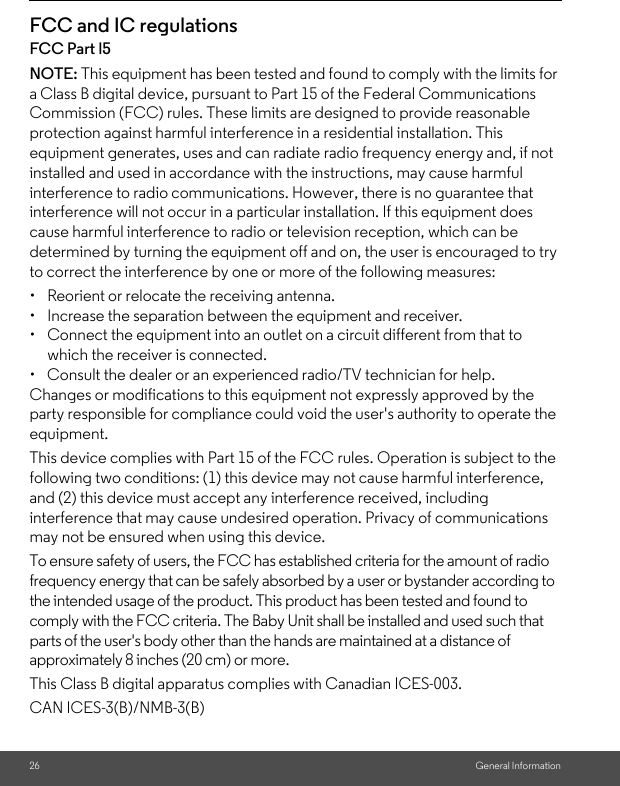 26 General InformationFCC and IC regulationsFCC Part l5NOTE: This equipment has been tested and found to comply with the limits for a Class B digital device, pursuant to Part 15 of the Federal Communications Commission (FCC) rules. These limits are designed to provide reasonable protection against harmful interference in a residential installation. This equipment generates, uses and can radiate radio frequency energy and, if not installed and used in accordance with the instructions, may cause harmful interference to radio communications. However, there is no guarantee that interference will not occur in a particular installation. If this equipment does cause harmful interference to radio or television reception, which can be determined by turning the equipment off and on, the user is encouraged to try to correct the interference by one or more of the following measures:•  Reorient or relocate the receiving antenna.•  Increase the separation between the equipment and receiver.•  Connect the equipment into an outlet on a circuit different from that to which the receiver is connected.•  Consult the dealer or an experienced radio/TV technician for help.Changes or modifications to this equipment not expressly approved by the party responsible for compliance could void the user&apos;s authority to operate the equipment.This device complies with Part 15 of the FCC rules. Operation is subject to the following two conditions: (1) this device may not cause harmful interference, and (2) this device must accept any interference received, including interference that may cause undesired operation. Privacy of communications may not be ensured when using this device.To ensure safety of users, the FCC has established criteria for the amount of radio frequency energy that can be safely absorbed by a user or bystander according to the intended usage of the product. This product has been tested and found to comply with the FCC criteria. The Baby Unit shall be installed and used such that parts of the user&apos;s body other than the hands are maintained at a distance of approximately 8 inches (20 cm) or more.This Class B digital apparatus complies with Canadian ICES-003.CAN ICES-3(B)/NMB-3(B)