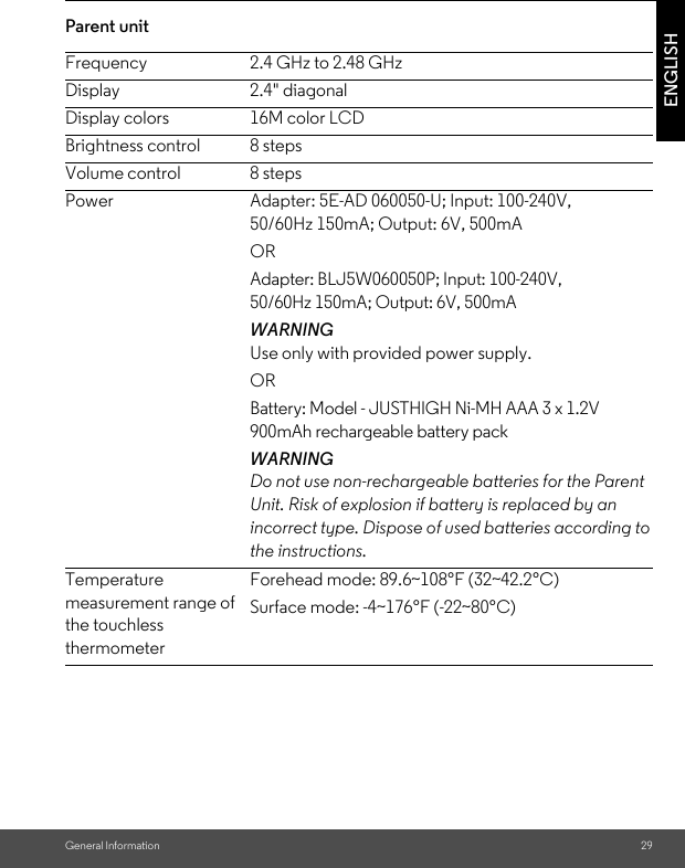 General Information 29ENGLISHParent unit Frequency 2.4 GHz to 2.48 GHzDisplay 2.4&quot; diagonalDisplay colors 16M color LCDBrightness control 8 stepsVolume control 8 stepsPower Adapter: 5E-AD 060050-U; Input: 100-240V, 50/60Hz 150mA; Output: 6V, 500mAORAdapter: BLJ5W060050P; Input: 100-240V, 50/60Hz 150mA; Output: 6V, 500mA WARNINGUse only with provided power supply.ORBattery: Model - JUSTHIGH Ni-MH AAA 3 x 1.2V 900mAh rechargeable battery packWARNINGDo not use non-rechargeable batteries for the Parent Unit. Risk of explosion if battery is replaced by an incorrect type. Dispose of used batteries according to the instructions.Temperature measurement range of the touchless thermometerForehead mode: 89.6~108°F (32~42.2°C)Surface mode: -4~176°F (-22~80°C)