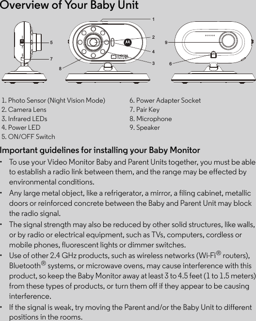 Overview of Your Baby UnitImportant guidelines for installing your Baby Monitor•  To use your Video Monitor Baby and Parent Units together, you must be able to establish a radio link between them, and the range may be effected by environmental conditions.•  Any large metal object, like a refrigerator, a mirror, a filing cabinet, metallic doors or reinforced concrete between the Baby and Parent Unit may block the radio signal.•  The signal strength may also be reduced by other solid structures, like walls, or by radio or electrical equipment, such as TVs, computers, cordless or mobile phones, fluorescent lights or dimmer switches.•  Use of other 2.4 GHz products, such as wireless networks (Wi-Fi® routers), Bluetooth® systems, or microwave ovens, may cause interference with this product, so keep the Baby Monitor away at least 3 to 4.5 feet (1 to 1.5 meters) from these types of products, or turn them off if they appear to be causing interference.•  If the signal is weak, try moving the Parent and/or the Baby Unit to different positions in the rooms.1. Photo Sensor (Night Vision Mode) 6. Power Adapter Socket2. Camera Lens 7. Pair Key3. Infrared LEDs 8. Microphone4. Power LED 9. Speaker5. ON/OFF Switch915782436