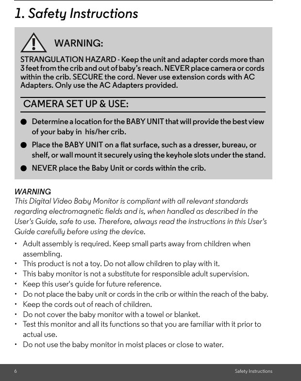 6Safety Instructions1. Safety InstructionsWARNINGThis Digital Video Baby Monitor is compliant with all relevant standards regarding electromagnetic fields and is, when handled as described in the User&apos;s Guide, safe to use. Therefore, always read the instructions in this User&apos;s Guide carefully before using the device.•  Adult assembly is required. Keep small parts away from children when assembling.•  This product is not a toy. Do not allow children to play with it.•  This baby monitor is not a substitute for responsible adult supervision.•  Keep this user&apos;s guide for future reference.•  Do not place the baby unit or cords in the crib or within the reach of the baby.•  Keep the cords out of reach of children.•  Do not cover the baby monitor with a towel or blanket.•  Test this monitor and all its functions so that you are familiar with it prior to actual use.•  Do not use the baby monitor in moist places or close to water.WARNING:STRANGULATION HAZARD - Keep the unit and adapter cords more than 3 feet from the crib and out of baby’s reach. NEVER place camera or cords within the crib. SECURE the cord. Never use extension cords with AC Adapters. Only use the AC Adapters provided.CAMERA SET UP &amp; USE:●Determine a location for the BABY UNIT that will provide the best view of your baby in  his/her crib.●Place the BABY UNIT on a flat surface, such as a dresser, bureau, or shelf, or wall mount it securely using the keyhole slots under the stand.●NEVER place the Baby Unit or cords within the crib.