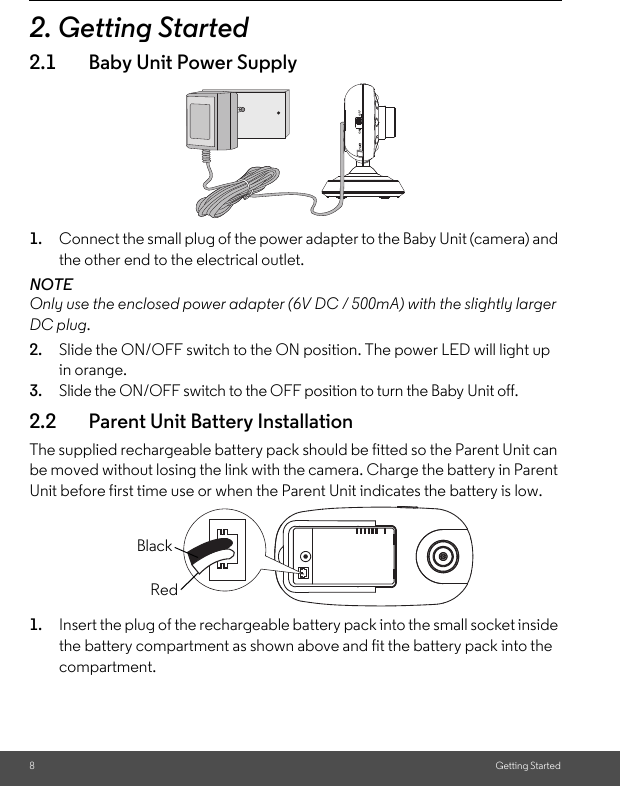 8Getting Started2. Getting Started2.1 Baby Unit Power Supply1. Connect the small plug of the power adapter to the Baby Unit (camera) and the other end to the electrical outlet.NOTEOnly use the enclosed power adapter (6V DC / 500mA) with the slightly larger DC plug.2. Slide the ON/OFF switch to the ON position. The power LED will light up in orange.3. Slide the ON/OFF switch to the OFF position to turn the Baby Unit off.2.2 Parent Unit Battery InstallationThe supplied rechargeable battery pack should be fitted so the Parent Unit can be moved without losing the link with the camera. Charge the battery in Parent Unit before first time use or when the Parent Unit indicates the battery is low.1. Insert the plug of the rechargeable battery pack into the small socket inside the battery compartment as shown above and fit the battery pack into the compartment.BlackRed