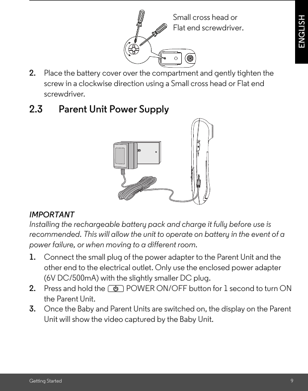 Getting Started 9ENGLISH2. Place the battery cover over the compartment and gently tighten the screw in a clockwise direction using a Small cross head or Flat end screwdriver.2.3 Parent Unit Power SupplyIMPORTANTInstalling the rechargeable battery pack and charge it fully before use is recommended. This will allow the unit to operate on battery in the event of a power failure, or when moving to a different room.1. Connect the small plug of the power adapter to the Parent Unit and the other end to the electrical outlet. Only use the enclosed power adapter (6V DC/500mA) with the slightly smaller DC plug.2. Press and hold the P POWER ON/OFF button for 1 second to turn ON the Parent Unit.3. Once the Baby and Parent Units are switched on, the display on the Parent Unit will show the video captured by the Baby Unit.Small cross head or Flat end screwdriver.POWER