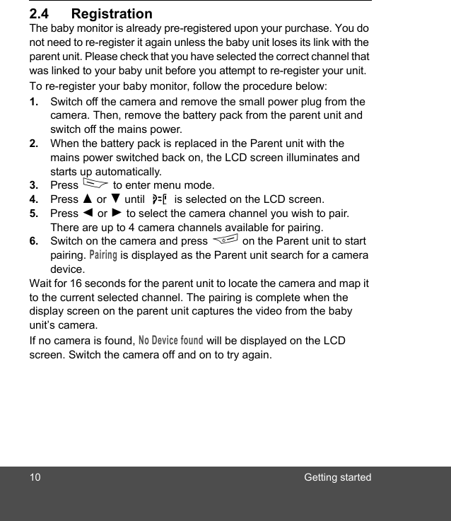 10 Getting started2.4 RegistrationThe baby monitor is already pre-registered upon your purchase. You do not need to re-register it again unless the baby unit loses its link with the parent unit. Please check that you have selected the correct channel that was linked to your baby unit before you attempt to re-register your unit.To re-register your baby monitor, follow the procedure below:1. Switch off the camera and remove the small power plug from the camera. Then, remove the battery pack from the parent unit and switch off the mains power.2. When the battery pack is replaced in the Parent unit with the mains power switched back on, the LCD screen illuminates and starts up automatically. 3. Press D to enter menu mode.4. Press ( or ) until   is selected on the LCD screen.5. Press + or - to select the camera channel you wish to pair. There are up to 4 camera channels available for pairing.6. Switch on the camera and press F on the Parent unit to start pairing. Pairing is displayed as the Parent unit search for a camera device.Wait for 16 seconds for the parent unit to locate the camera and map it to the current selected channel. The pairing is complete when the display screen on the parent unit captures the video from the baby unit’s camera. If no camera is found, No Device found will be displayed on the LCD screen. Switch the camera off and on to try again. 