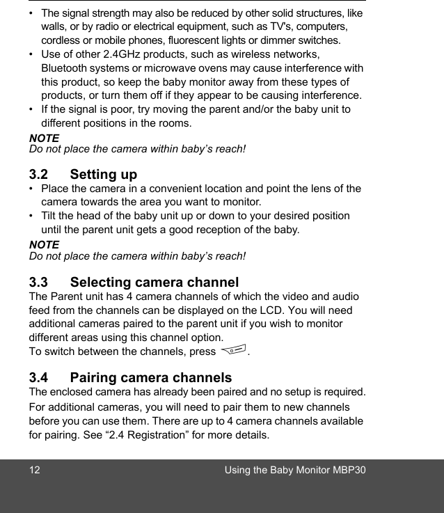 12 Using the Baby Monitor MBP30•  The signal strength may also be reduced by other solid structures, like walls, or by radio or electrical equipment, such as TV&apos;s, computers, cordless or mobile phones, fluorescent lights or dimmer switches. •  Use of other 2.4GHz products, such as wireless networks, Bluetooth systems or microwave ovens may cause interference with this product, so keep the baby monitor away from these types of products, or turn them off if they appear to be causing interference. •  If the signal is poor, try moving the parent and/or the baby unit to different positions in the rooms.NOTEDo not place the camera within baby’s reach!3.2 Setting up•  Place the camera in a convenient location and point the lens of the camera towards the area you want to monitor.•  Tilt the head of the baby unit up or down to your desired position until the parent unit gets a good reception of the baby.NOTEDo not place the camera within baby’s reach!3.3 Selecting camera channelThe Parent unit has 4 camera channels of which the video and audio feed from the channels can be displayed on the LCD. You will need additional cameras paired to the parent unit if you wish to monitor different areas using this channel option.To switch between the channels, press F.3.4 Pairing camera channelsThe enclosed camera has already been paired and no setup is required.For additional cameras, you will need to pair them to new channels before you can use them. There are up to 4 camera channels available for pairing. See “2.4 Registration” for more details.