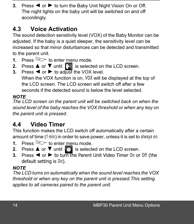 14 MBP30 Parent Unit Menu Options3. Press + or - to turn the Baby Unit Night Vision On or Off. The night lights on the baby unit will be switched on and off accordingly.4.3 Voice ActivationThe sound detection sensitivity level (VOX) of the Baby Monitor can be adjusted. If the baby is a quiet sleeper, the sensitivity level can be increased so that minor disturbances can be detected and transmitted to the parent unit.1. Press D to enter menu mode.2. Press ( or ) until   is selected on the LCD screen.3. Press + or - to adjust the VOX level. When the VOX function is on, VOX will be displayed at the top of the LCD screen. The LCD screen will switch off after a few seconds if the detected sound is below the level selected. NOTEThe LCD screen on the parent unit will be switched back on when the sound level of the baby reaches the VOX threshold or when any key on the parent unit is pressed.4.4 Video TimerThis function makes the LCD switch off automatically after a certain amount of time (1 min) in order to save power, unless it is set to always on. 1. Press D to enter menu mode.2. Press ( or ) until   is selected on the LCD screen.3. Press + or - to turn the Parent Unit Video Timer On or Off (the default setting is On).NOTEThe LCD turns on automatically when the sound level reaches the VOX threshold or when any key on the parent unit is pressed.This setting applies to all cameras paired to the parent unit.