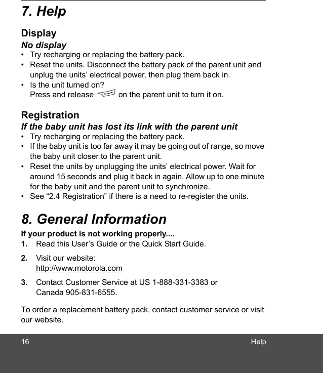 16 Help7. HelpDisplayNo display•  Try recharging or replacing the battery pack.•  Reset the units. Disconnect the battery pack of the parent unit and unplug the units’ electrical power, then plug them back in.•  Is the unit turned on? Press and release F on the parent unit to turn it on.RegistrationIf the baby unit has lost its link with the parent unit•  Try recharging or replacing the battery pack.•  If the baby unit is too far away it may be going out of range, so move the baby unit closer to the parent unit.•  Reset the units by unplugging the units’ electrical power. Wait for around 15 seconds and plug it back in again. Allow up to one minute for the baby unit and the parent unit to synchronize.•  See “2.4 Registration” if there is a need to re-register the units.8. General InformationIf your product is not working properly....1. Read this User’s Guide or the Quick Start Guide.2. Visit our website:http://www.motorola.com3. Contact Customer Service at US 1-888-331-3383 or Canada 905-831-6555.To order a replacement battery pack, contact customer service or visit our website.