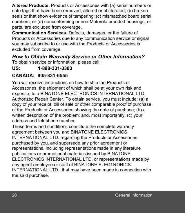 20 General InformationAltered Products. Products or Accessories with (a) serial numbers or date tags that have been removed, altered or obliterated; (b) broken seals or that show evidence of tampering; (c) mismatched board serial numbers; or (d) nonconforming or non-Motorola branded housings, or parts, are excluded from coverage. Communication Services. Defects, damages, or the failure of Products or Accessories due to any communication service or signal you may subscribe to or use with the Products or Accessories is excluded from coverage.How to Obtain Warranty Service or Other Information?To obtain service or information, please call:US: 1-888-331-3383CANADA: 905-831-6555You will receive instructions on how to ship the Products or Accessories, the shipment of which shall be at your own risk and expense, to a BINATONE ELECTRONICS INTERNATIONAL LTD. Authorized Repair Center. To obtain service, you must include: (a) a copy of your receipt, bill of sale or other comparable proof of purchase of the Products or Accessories showing the date of purchase; (b) a written description of the problem; and, most importantly; (c) your address and telephone number.These terms and conditions constitute the complete warranty agreement between you and BINATONE ELECTRONICS INTERNATIONAL LTD. regarding the Products or Accessories purchased by you, and supersede any prior agreement or representations, including representations made in any literature publications or promotional materials issued by BINATONE ELECTRONICS INTERNATIONAL LTD. or representations made by any agent employee or staff of BINATONE ELECTRONICS INTERNATIONAL LTD., that may have been made in connection with the said purchase.