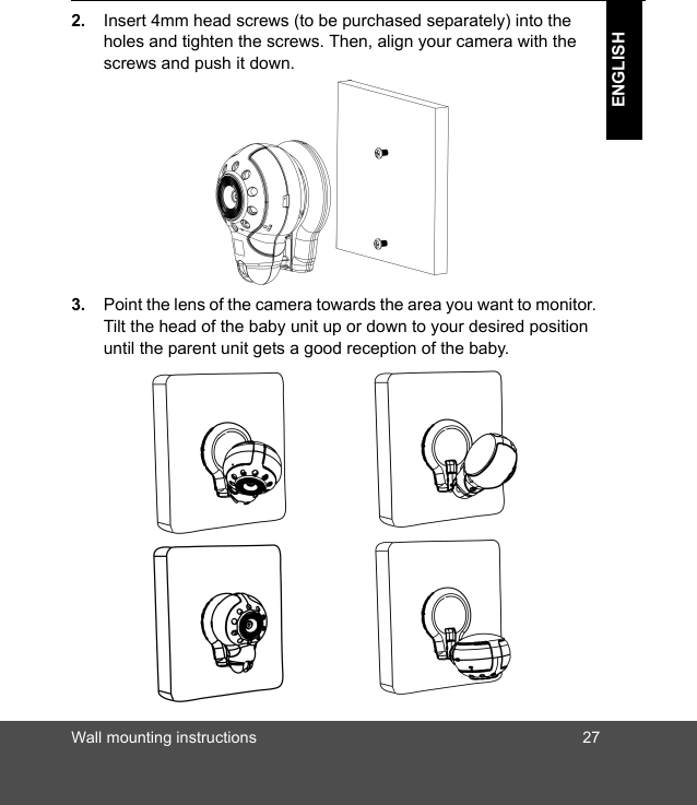 Wall mounting instructions 27ENGLISH2. Insert 4mm head screws (to be purchased separately) into the holes and tighten the screws. Then, align your camera with the screws and push it down.3. Point the lens of the camera towards the area you want to monitor. Tilt the head of the baby unit up or down to your desired position until the parent unit gets a good reception of the baby. 