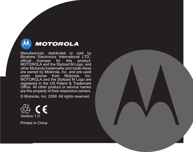 Manufactured, distributed or sold byBinatone Electronics International LTD.,official licensee for this product.MOTOROLA and the Stylized M Logo, andother Motorola trademarks and trade dressare owned by Motorola, Inc. and are usedunder license from Motorola, Inc.MOTOROLA and the Stylized M Logo areregistered in the US Patent &amp; TrademarkOffice. All other product or service namesare the property of their respective owners.© Motorola, Inc. 2009. All rights reserved.Version 1.0Printed in China