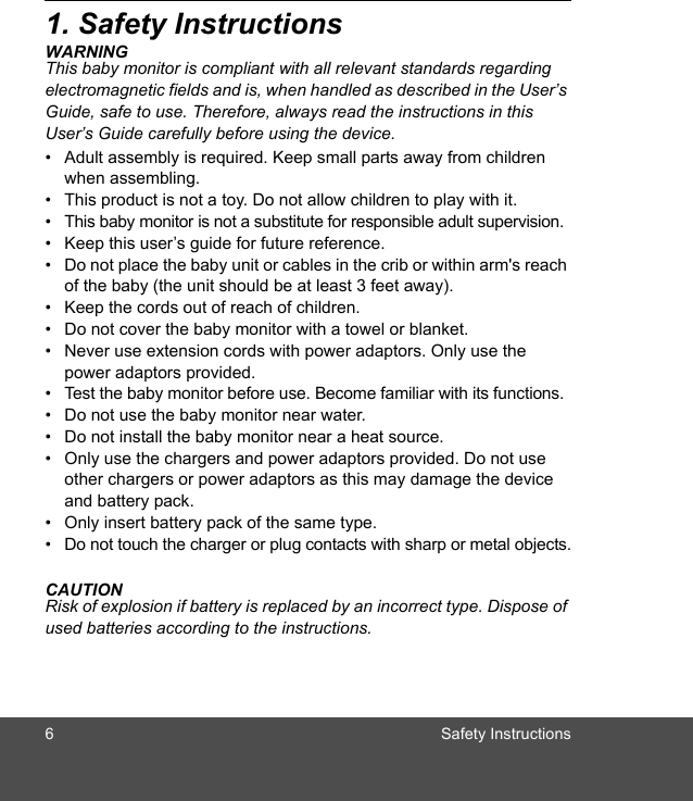 6 Safety Instructions1. Safety InstructionsWARNINGThis baby monitor is compliant with all relevant standards regarding electromagnetic fields and is, when handled as described in the User’s Guide, safe to use. Therefore, always read the instructions in this User’s Guide carefully before using the device.•  Adult assembly is required. Keep small parts away from children when assembling.•  This product is not a toy. Do not allow children to play with it.•  This baby monitor is not a substitute for responsible adult supervision.•  Keep this user’s guide for future reference.•  Do not place the baby unit or cables in the crib or within arm&apos;s reach of the baby (the unit should be at least 3 feet away).•  Keep the cords out of reach of children.•  Do not cover the baby monitor with a towel or blanket.•  Never use extension cords with power adaptors. Only use the power adaptors provided.•  Test the baby monitor before use. Become familiar with its functions.•  Do not use the baby monitor near water.•  Do not install the baby monitor near a heat source.•  Only use the chargers and power adaptors provided. Do not use other chargers or power adaptors as this may damage the device and battery pack.•  Only insert battery pack of the same type. •  Do not touch the charger or plug contacts with sharp or metal objects.CAUTIONRisk of explosion if battery is replaced by an incorrect type. Dispose of used batteries according to the instructions.