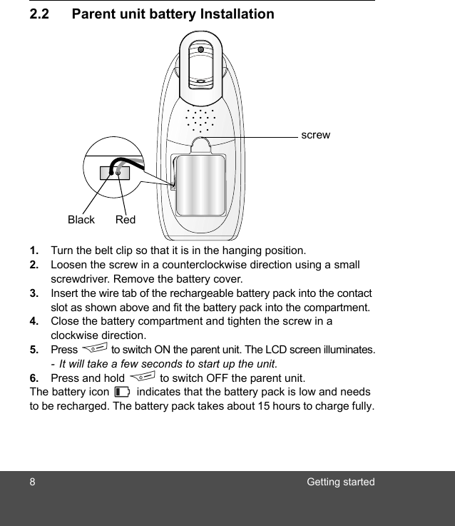 8 Getting started2.2 Parent unit battery Installation1. Turn the belt clip so that it is in the hanging position.2. Loosen the screw in a counterclockwise direction using a small screwdriver. Remove the battery cover.3. Insert the wire tab of the rechargeable battery pack into the contact slot as shown above and fit the battery pack into the compartment. 4. Close the battery compartment and tighten the screw in a clockwise direction.5. Press F to switch ON the parent unit. The LCD screen illuminates.-  It will take a few seconds to start up the unit.6. Press and hold F to switch OFF the parent unit.The battery icon   indicates that the battery pack is low and needs to be recharged. The battery pack takes about 15 hours to charge fully.Black Redscrew