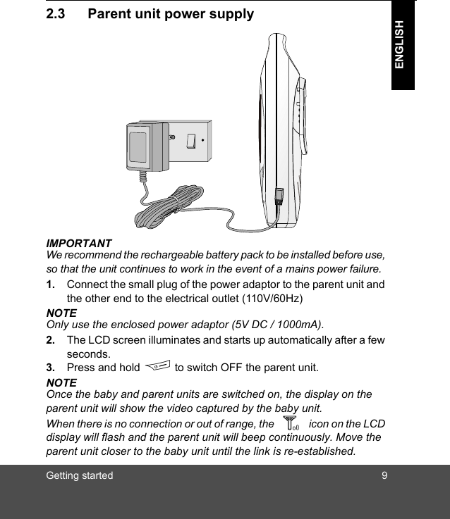 Getting started 9ENGLISH2.3 Parent unit power supplyIMPORTANTWe recommend the rechargeable battery pack to be installed before use, so that the unit continues to work in the event of a mains power failure.1. Connect the small plug of the power adaptor to the parent unit and the other end to the electrical outlet (110V/60Hz)NOTEOnly use the enclosed power adaptor (5V DC / 1000mA).2. The LCD screen illuminates and starts up automatically after a few seconds.3. Press and hold F to switch OFF the parent unit.NOTEOnce the baby and parent units are switched on, the display on the parent unit will show the video captured by the baby unit.When there is no connection or out of range, the icon on the LCD display will flash and the parent unit will beep continuously. Move the parent unit closer to the baby unit until the link is re-established.