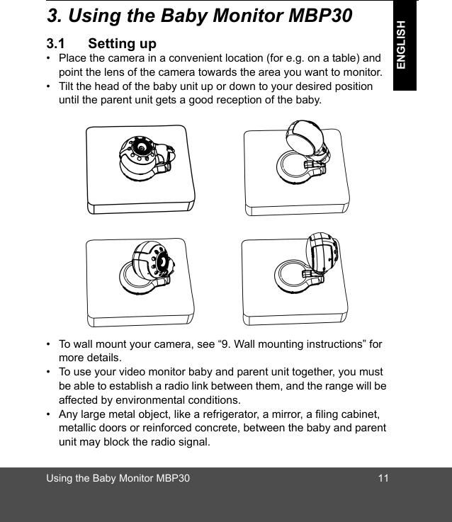 Using the Baby Monitor MBP30 11ENGLISH3. Using the Baby Monitor MBP303.1 Setting up•  Place the camera in a convenient location (for e.g. on a table) and point the lens of the camera towards the area you want to monitor.•  Tilt the head of the baby unit up or down to your desired position until the parent unit gets a good reception of the baby.•  To wall mount your camera, see “9. Wall mounting instructions” for more details.•  To use your video monitor baby and parent unit together, you must be able to establish a radio link between them, and the range will be affected by environmental conditions. •  Any large metal object, like a refrigerator, a mirror, a filing cabinet, metallic doors or reinforced concrete, between the baby and parent unit may block the radio signal. 