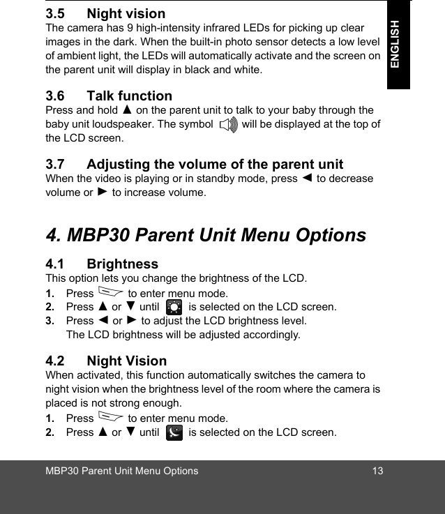 MBP30 Parent Unit Menu Options 13ENGLISH3.5 Night visionThe camera has 9 high-intensity infrared LEDs for picking up clear images in the dark. When the built-in photo sensor detects a low level of ambient light, the LEDs will automatically activate and the screen on the parent unit will display in black and white.3.6 Talk functionPress and hold ( on the parent unit to talk to your baby through the baby unit loudspeaker. The symbol   will be displayed at the top of the LCD screen. 3.7 Adjusting the volume of the parent unitWhen the video is playing or in standby mode, press + to decrease volume or - to increase volume. 4. MBP30 Parent Unit Menu Options4.1 BrightnessThis option lets you change the brightness of the LCD.1. Press D to enter menu mode.2. Press ( or ) until   is selected on the LCD screen.3. Press + or - to adjust the LCD brightness level. The LCD brightness will be adjusted accordingly.4.2 Night VisionWhen activated, this function automatically switches the camera to night vision when the brightness level of the room where the camera is placed is not strong enough. 1. Press D to enter menu mode.2. Press ( or ) until   is selected on the LCD screen.