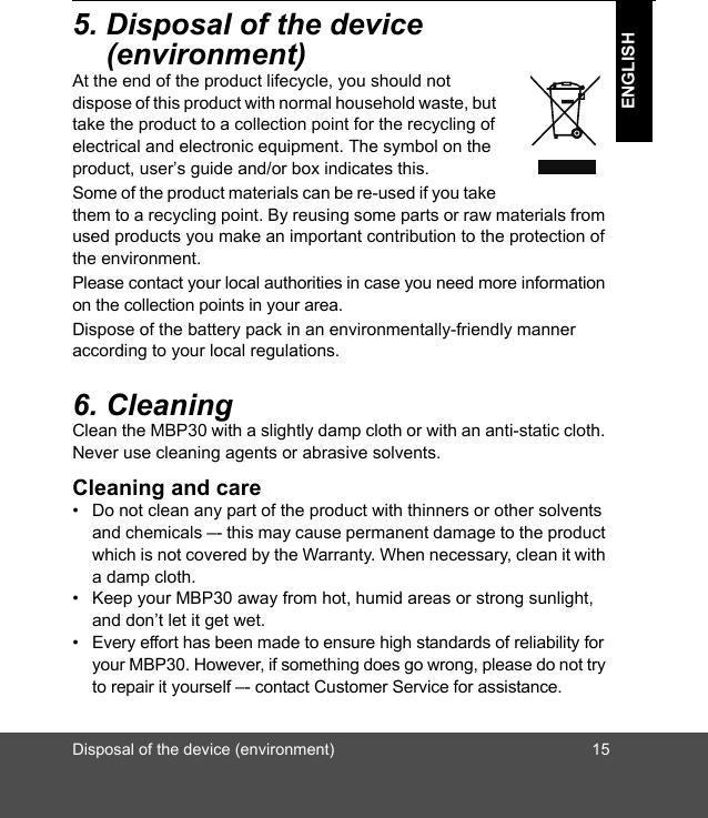 Disposal of the device (environment) 15ENGLISH5. Disposal of the device (environment)At the end of the product lifecycle, you should not dispose of this product with normal household waste, but take the product to a collection point for the recycling of electrical and electronic equipment. The symbol on the product, user’s guide and/or box indicates this.Some of the product materials can be re-used if you take them to a recycling point. By reusing some parts or raw materials from used products you make an important contribution to the protection of the environment.Please contact your local authorities in case you need more information on the collection points in your area.Dispose of the battery pack in an environmentally-friendly manner according to your local regulations.6. CleaningClean the MBP30 with a slightly damp cloth or with an anti-static cloth. Never use cleaning agents or abrasive solvents.Cleaning and care•  Do not clean any part of the product with thinners or other solvents and chemicals –- this may cause permanent damage to the product which is not covered by the Warranty. When necessary, clean it with a damp cloth.•  Keep your MBP30 away from hot, humid areas or strong sunlight, and don’t let it get wet.•  Every effort has been made to ensure high standards of reliability for your MBP30. However, if something does go wrong, please do not try to repair it yourself –- contact Customer Service for assistance.