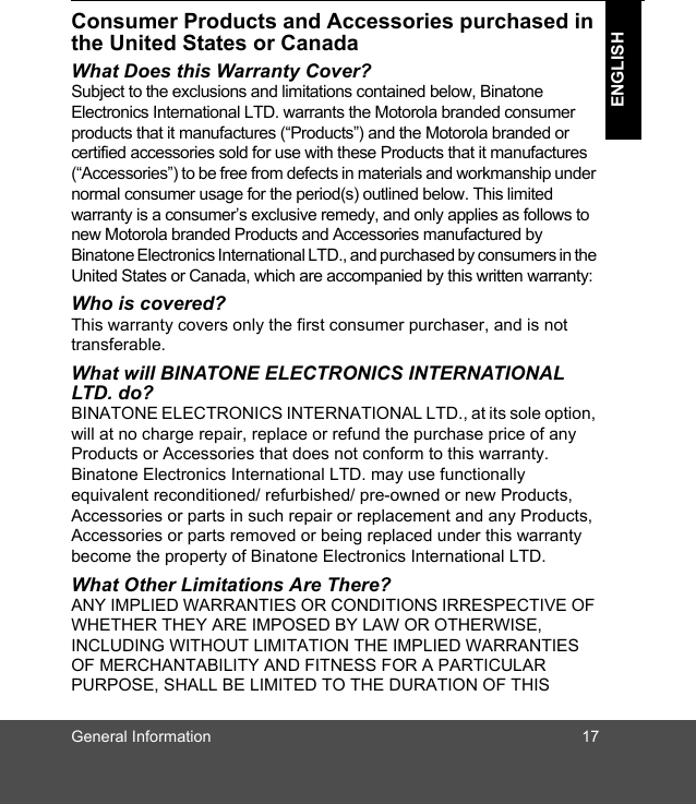 General Information 17ENGLISHConsumer Products and Accessories purchased in the United States or CanadaWhat Does this Warranty Cover?Subject to the exclusions and limitations contained below, Binatone Electronics International LTD. warrants the Motorola branded consumer products that it manufactures (“Products”) and the Motorola branded or certified accessories sold for use with these Products that it manufactures (“Accessories”) to be free from defects in materials and workmanship under normal consumer usage for the period(s) outlined below. This limited warranty is a consumer’s exclusive remedy, and only applies as follows to new Motorola branded Products and Accessories manufactured by Binatone Electronics International LTD., and purchased by consumers in the United States or Canada, which are accompanied by this written warranty:Who is covered?This warranty covers only the first consumer purchaser, and is not transferable. What will BINATONE ELECTRONICS INTERNATIONAL LTD. do?BINATONE ELECTRONICS INTERNATIONAL LTD., at its sole option, will at no charge repair, replace or refund the purchase price of any Products or Accessories that does not conform to this warranty. Binatone Electronics International LTD. may use functionally equivalent reconditioned/ refurbished/ pre-owned or new Products, Accessories or parts in such repair or replacement and any Products, Accessories or parts removed or being replaced under this warranty become the property of Binatone Electronics International LTD.What Other Limitations Are There?ANY IMPLIED WARRANTIES OR CONDITIONS IRRESPECTIVE OF WHETHER THEY ARE IMPOSED BY LAW OR OTHERWISE, INCLUDING WITHOUT LIMITATION THE IMPLIED WARRANTIES OF MERCHANTABILITY AND FITNESS FOR A PARTICULAR PURPOSE, SHALL BE LIMITED TO THE DURATION OF THIS 