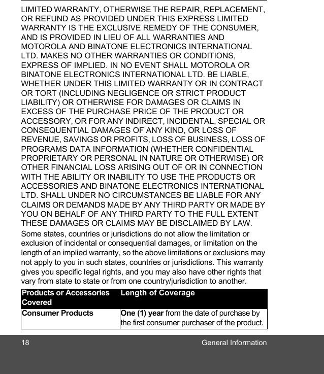 18 General InformationLIMITED WARRANTY, OTHERWISE THE REPAIR, REPLACEMENT, OR REFUND AS PROVIDED UNDER THIS EXPRESS LIMITED WARRANTY IS THE EXCLUSIVE REMEDY OF THE CONSUMER, AND IS PROVIDED IN LIEU OF ALL WARRANTIES AND MOTOROLA AND BINATONE ELECTRONICS INTERNATIONAL LTD. MAKES NO OTHER WARRANTIES OR CONDITIONS, EXPRESS OF IMPLIED. IN NO EVENT SHALL MOTOROLA OR BINATONE ELECTRONICS INTERNATIONAL LTD. BE LIABLE, WHETHER UNDER THIS LIMITED WARRANTY OR IN CONTRACT OR TORT (INCLUDING NEGLIGENCE OR STRICT PRODUCT LIABILITY) OR OTHERWISE FOR DAMAGES OR CLAIMS IN EXCESS OF THE PURCHASE PRICE OF THE PRODUCT OR ACCESSORY, OR FOR ANY INDIRECT, INCIDENTAL, SPECIAL OR CONSEQUENTIAL DAMAGES OF ANY KIND, OR LOSS OF REVENUE, SAVINGS OR PROFITS, LOSS OF BUSINESS, LOSS OF PROGRAMS DATA INFORMATION (WHETHER CONFIDENTIAL PROPRIETARY OR PERSONAL IN NATURE OR OTHERWISE) OR OTHER FINANCIAL LOSS ARISING OUT OF OR IN CONNECTION WITH THE ABILITY OR INABILITY TO USE THE PRODUCTS OR ACCESSORIES AND BINATONE ELECTRONICS INTERNATIONAL LTD. SHALL UNDER NO CIRCUMSTANCES BE LIABLE FOR ANY CLAIMS OR DEMANDS MADE BY ANY THIRD PARTY OR MADE BY YOU ON BEHALF OF ANY THIRD PARTY TO THE FULL EXTENT THESE DAMAGES OR CLAIMS MAY BE DISCLAIMED BY LAW.Some states, countries or jurisdictions do not allow the limitation or exclusion of incidental or consequential damages, or limitation on the length of an implied warranty, so the above limitations or exclusions may not apply to you in such states, countries or jurisdictions. This warranty gives you specific legal rights, and you may also have other rights that vary from state to state or from one country/jurisdiction to another.Products or Accessories CoveredLength of CoverageConsumer Products  One (1) year from the date of purchase by the first consumer purchaser of the product.