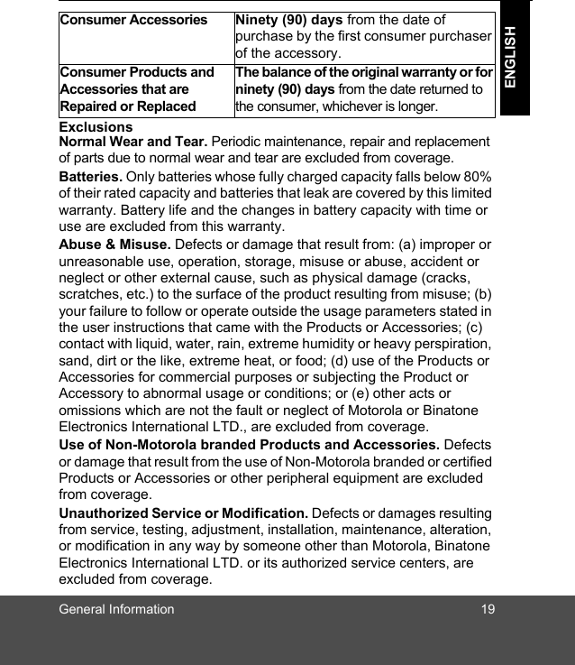 General Information 19ENGLISHExclusionsNormal Wear and Tear. Periodic maintenance, repair and replacement of parts due to normal wear and tear are excluded from coverage.Batteries. Only batteries whose fully charged capacity falls below 80% of their rated capacity and batteries that leak are covered by this limited warranty. Battery life and the changes in battery capacity with time or use are excluded from this warranty. Abuse &amp; Misuse. Defects or damage that result from: (a) improper or unreasonable use, operation, storage, misuse or abuse, accident or neglect or other external cause, such as physical damage (cracks, scratches, etc.) to the surface of the product resulting from misuse; (b) your failure to follow or operate outside the usage parameters stated in the user instructions that came with the Products or Accessories; (c) contact with liquid, water, rain, extreme humidity or heavy perspiration, sand, dirt or the like, extreme heat, or food; (d) use of the Products or Accessories for commercial purposes or subjecting the Product or Accessory to abnormal usage or conditions; or (e) other acts or omissions which are not the fault or neglect of Motorola or Binatone Electronics International LTD., are excluded from coverage.Use of Non-Motorola branded Products and Accessories. Defects or damage that result from the use of Non-Motorola branded or certified Products or Accessories or other peripheral equipment are excluded from coverage.Unauthorized Service or Modification. Defects or damages resulting from service, testing, adjustment, installation, maintenance, alteration, or modification in any way by someone other than Motorola, Binatone Electronics International LTD. or its authorized service centers, are excluded from coverage. Consumer Accessories  Ninety (90) days from the date of purchase by the first consumer purchaser of the accessory.Consumer Products and Accessories that are Repaired or ReplacedThe balance of the original warranty or for ninety (90) days from the date returned to the consumer, whichever is longer.