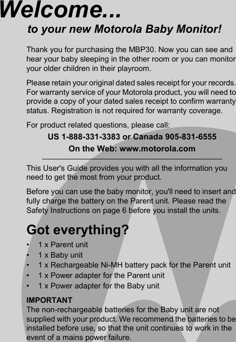 This User&apos;s Guide provides you with all the information you need to get the most from your product.Before you can use the baby monitor, you&apos;ll need to insert and fully charge the battery on the Parent unit. Please read the Safety Instructions on page 6 before you install the units.Got everything?•  1 x Parent unit•  1 x Baby unit•  1 x Rechargeable Ni-MH battery pack for the Parent unit•  1 x Power adapter for the Parent unit•  1 x Power adapter for the Baby unitIMPORTANTThe non-rechargeable batteries for the Baby unit are not supplied with your product. We recommend the batteries to be installed before use, so that the unit continues to work in the event of a mains power failure.Welcome...to your new Motorola Baby Monitor!Thank you for purchasing the MBP30. Now you can see and hear your baby sleeping in the other room or you can monitor your older children in their playroom.Please retain your original dated sales receipt for your records. For warranty service of your Motorola product, you will need to provide a copy of your dated sales receipt to confirm warranty status. Registration is not required for warranty coverage.For product related questions, please call:US 1-888-331-3383 or Canada 905-831-6555On the Web: www.motorola.com