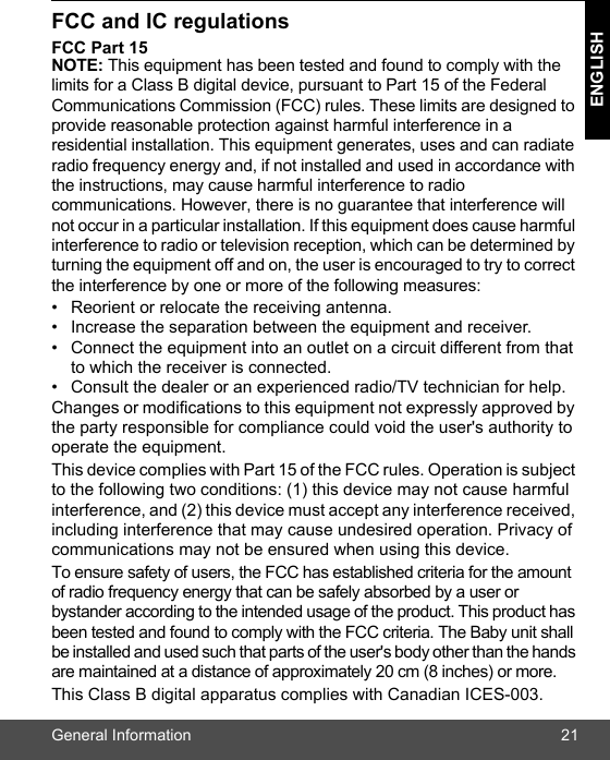 General Information 21ENGLISHFCC and IC regulations FCC Part 15 NOTE: This equipment has been tested and found to comply with the limits for a Class B digital device, pursuant to Part 15 of the Federal Communications Commission (FCC) rules. These limits are designed to provide reasonable protection against harmful interference in a residential installation. This equipment generates, uses and can radiate radio frequency energy and, if not installed and used in accordance with the instructions, may cause harmful interference to radio communications. However, there is no guarantee that interference will not occur in a particular installation. If this equipment does cause harmful interference to radio or television reception, which can be determined by turning the equipment off and on, the user is encouraged to try to correct the interference by one or more of the following measures: •  Reorient or relocate the receiving antenna. •  Increase the separation between the equipment and receiver. •  Connect the equipment into an outlet on a circuit different from that to which the receiver is connected. •  Consult the dealer or an experienced radio/TV technician for help. Changes or modifications to this equipment not expressly approved by the party responsible for compliance could void the user&apos;s authority to operate the equipment. This device complies with Part 15 of the FCC rules. Operation is subject to the following two conditions: (1) this device may not cause harmful interference, and (2) this device must accept any interference received, including interference that may cause undesired operation. Privacy of communications may not be ensured when using this device. To ensure safety of users, the FCC has established criteria for the amount of radio frequency energy that can be safely absorbed by a user or bystander according to the intended usage of the product. This product has been tested and found to comply with the FCC criteria. The Baby unit shall be installed and used such that parts of the user&apos;s body other than the hands are maintained at a distance of approximately 20 cm (8 inches) or more.This Class B digital apparatus complies with Canadian ICES-003.