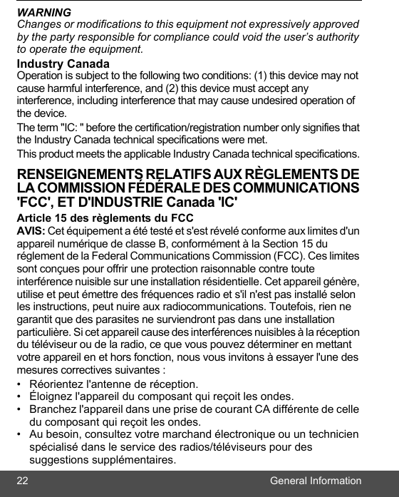 22 General InformationWARNINGChanges or modifications to this equipment not expressively approved by the party responsible for compliance could void the user’s authority to operate the equipment.Industry Canada Operation is subject to the following two conditions: (1) this device may not cause harmful interference, and (2) this device must accept any interference, including interference that may cause undesired operation of the device. The term &quot;IC: &quot; before the certification/registration number only signifies that the Industry Canada technical specifications were met.This product meets the applicable Industry Canada technical specifications. RENSEIGNEMENTS RELATIFS AUX RÈGLEMENTS DE LA COMMISSION FÉDÉRALE DES COMMUNICATIONS &apos;FCC&apos;, ET D&apos;INDUSTRIE Canada &apos;IC&apos;Article 15 des règlements du FCC AVIS: Cet équipement a été testé et s&apos;est révelé conforme aux limites d&apos;un appareil numérique de classe B, conformément à la Section 15 du réglement de la Federal Communications Commission (FCC). Ces limites sont conçues pour offrir une protection raisonnable contre toute interférence nuisible sur une installation résidentielle. Cet appareil génère, utilise et peut émettre des fréquences radio et s&apos;il n&apos;est pas installé selon les instructions, peut nuire aux radiocommunications. Toutefois, rien ne garantit que des parasites ne surviendront pas dans une installation particulière. Si cet appareil cause des interférences nuisibles à la réception du téléviseur ou de la radio, ce que vous pouvez déterminer en mettant votre appareil en et hors fonction, nous vous invitons à essayer l&apos;une des mesures correctives suivantes : •  Réorientez l&apos;antenne de réception. •  Éloignez l&apos;appareil du composant qui reçoit les ondes. •  Branchez l&apos;appareil dans une prise de courant CA différente de celle du composant qui reçoit les ondes. •  Au besoin, consultez votre marchand électronique ou un technicien spécialisé dans le service des radios/téléviseurs pour des suggestions supplémentaires. 