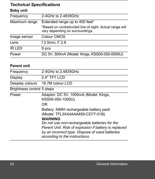 24 General InformationTechnical SpecificationsBaby unitParent unitFrequency 2.4GHz to 2.4835GHzMaximum range Extended range up to 450 feet**Based on unobstructed line of sight. Actual range will vary depending on surroundings.Image sensor Colour CMOSLens f 2.5mm, F 2.8IR LED 9 pcsPower DC 5V, 500mA (Model: Kings, KSS05-050-0500U)Frequency 2.4GHz to 2.4835GHzDisplay 2.4&quot; TFT LCDDesplay colours 16.7M colour LCDBrightness control 5 stepsPower Adaptor: DC 5V, 1000mA (Model: Kings, KSS05-050-1000U)OR Battery: NiMH rechargeable battery pack (Model: TFL3X44AAA650-CD77-01B)WARNINGDo not use non-rechargeable batteries for the Parent Unit. Risk of explosion if battery is replaced by an incorrect type. Dispose of used batteries according to the instructions.